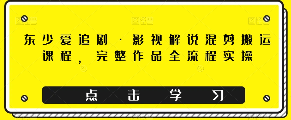 东少爱追剧影视解说混剪搬运课程，完整作品全流程实操