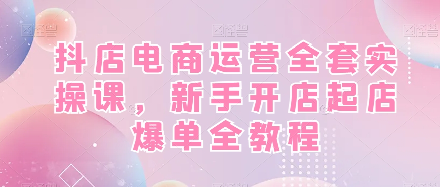 抖店电商运营教程：新手开店爆单实操课，从0到1起店全攻略-54创业网
