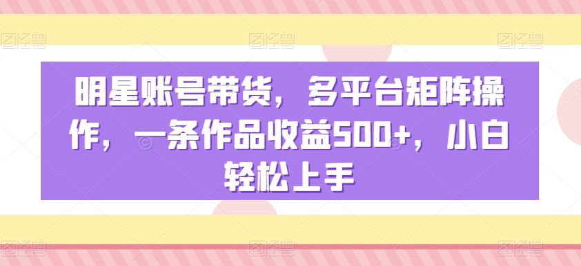 明星带货秘籍：多平台矩阵操作，一条作品收益500+，新手小白轻松上手-54创业网