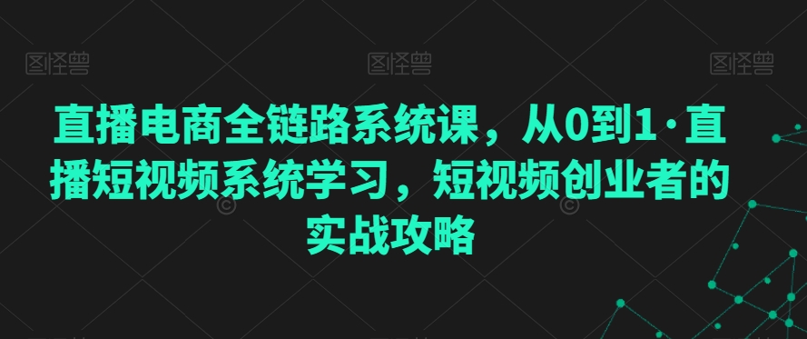 直播电商全链路系统课，从0到1直播短视频系统学习，短视频创业者的实战攻略