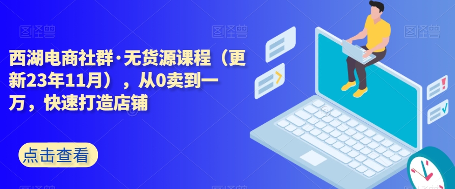 西湖电商社群无货源课程（更新23年11月），从0卖到一万，快速打造店铺