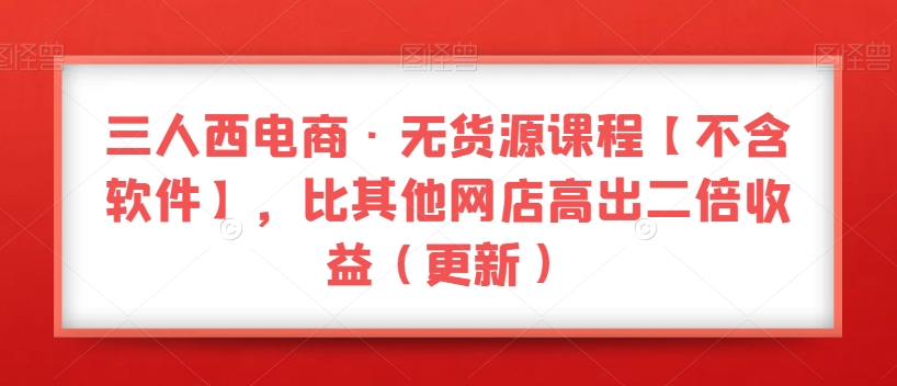 三人西电商无货源课程【不含软件】，比其他网店高出二倍收益（更新）