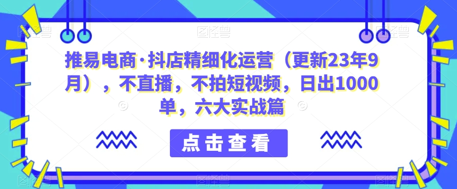 推易电商抖店精细化运营（更新23年9月），不直播，不拍短视频，日出1000单，六大实战篇