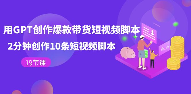 GPT爆款带货短视频脚本速成：19节课教你2分钟创作10条高转化脚本-54创业网