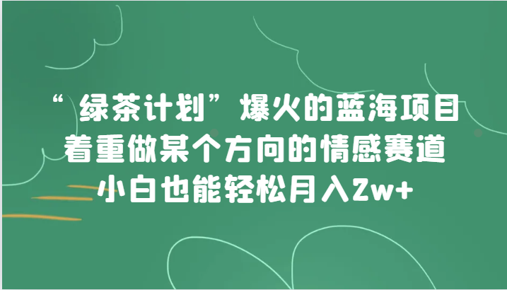 绿茶计划：蓝海情感赛道项目，小白轻松月入2w+爆火攻略-54创业网