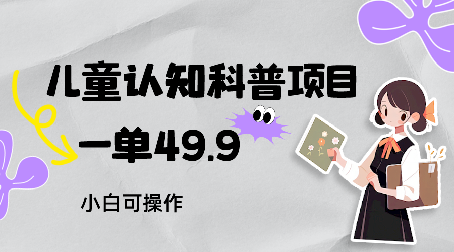 儿童认知科普赚钱：49.9元起日赚800+ 小白速成教程含资料-54创业网
