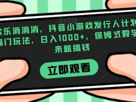 抖音小游戏发行人计划：欢乐消消消偏门玩法，保姆式教学日入1000+，轻松搞钱攻略-54创业网