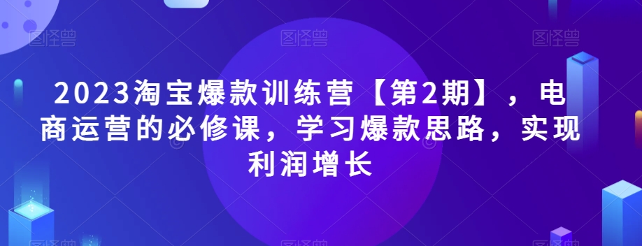 2023淘宝爆款训练营第2期：电商运营必修课，爆款思路轻松学，利润快速提升-54创业网