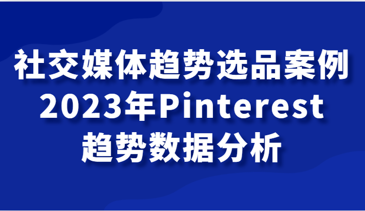 2023年Pinterest选品趋势课：社交媒体爆款案例与数据分析-54创业网
