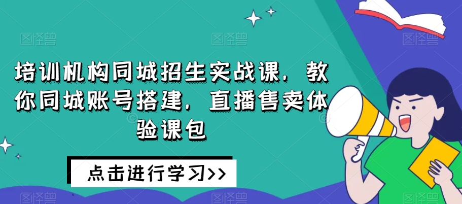 同城招生实战课：培训机构账号搭建+直播卖课技巧，快速招满学员-54创业网