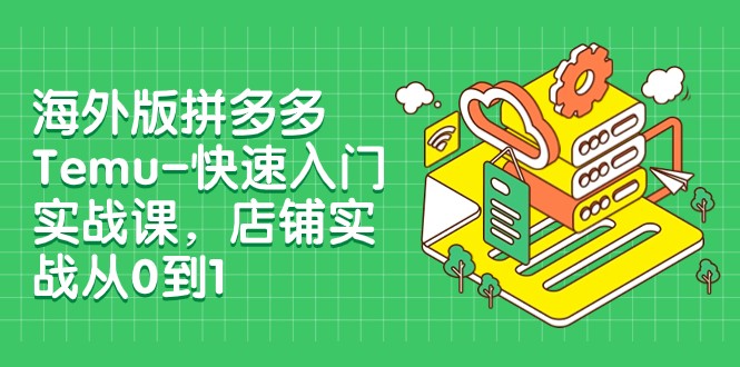 Temu开店教程：外版拼多多0-1实战课，12节快速入门指南-54创业网