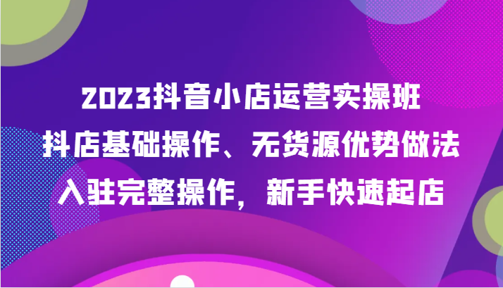 2023抖音小店运营实操班：新手快速起店技巧，抖店基础操作+无货源玩法，入驻完整教程-54创业网