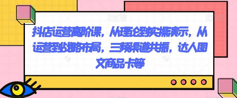 抖店运营高阶课,从理论到实操演示,从运营到战略布局,三频渠道共振,达人图文商品卡等 抖店运营高阶课,从理论到实操演示,从运营到战略布局,三频渠道共振,达人图文商品卡等
