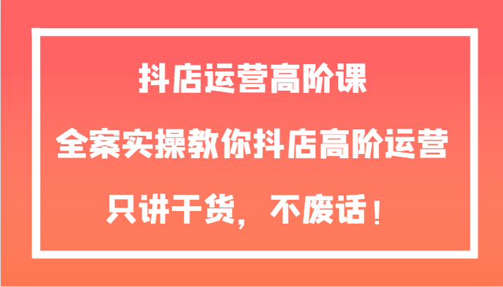 抖店高阶运营实操课：全案干货教学，快速提升店铺销量-54创业网