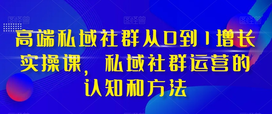 高端私域社群运营课：0到1增长实战37讲，手把手教你玩转私域流量-54创业网