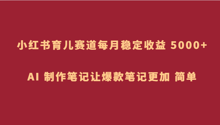 小红书育儿赛道：AI制作爆款笔记，每月稳定收益5000+超简单-54创业网
