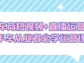 二手车商必学：短视频+直播运营课，二手车从业者提升销量的秘籍-54创业网