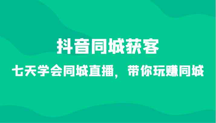 7天玩赚抖音同城直播：34节课教你同城获客，轻松引流变现-54创业网