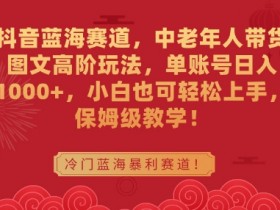 中老年人带货图文高阶玩法：抖音蓝海赛道日入1000+，小白保姆级教学-54创业网