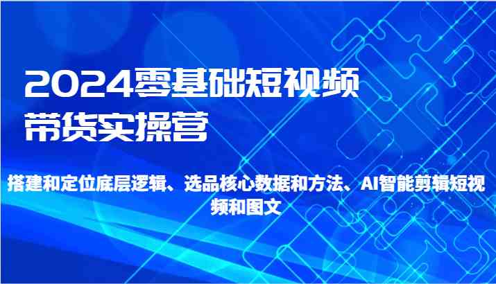 2024短视频带货实操营：零基础学选品剪辑，AI智能助力爆单-54创业网