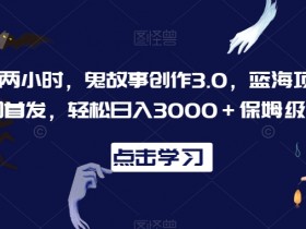 鬼故事创作3.0：每天2小时轻松赚3000+，蓝海项目保姆级教程大揭秘-54创业网