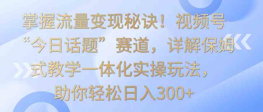 视频号今日话题变现秘诀：保姆式教学实操，日入300+流量变现玩法-54创业网