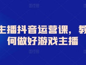 抖音游戏主播运营课：从0到1教你成为高人气游戏主播-54创业网