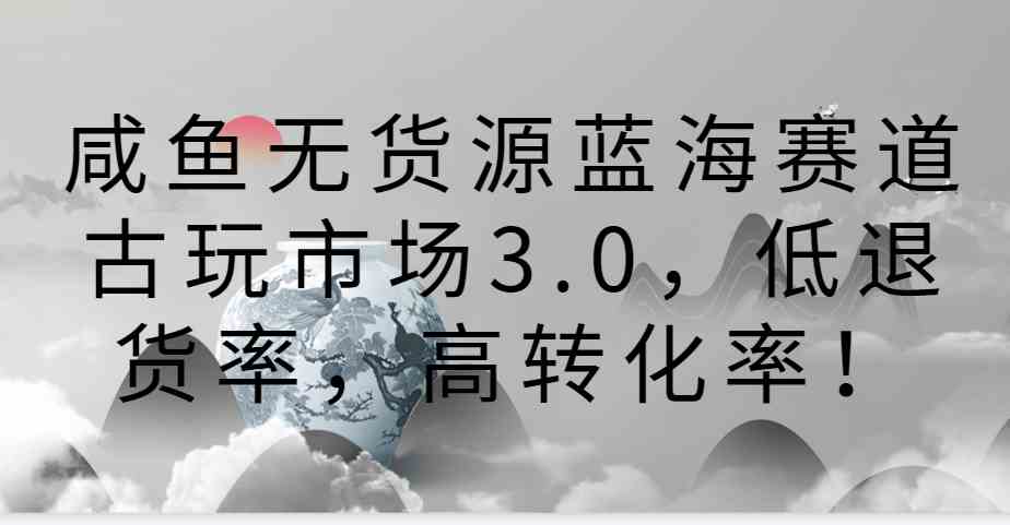 咸鱼无货源蓝海赛道：古玩市场3.0低退货高转化玩法！-54创业网