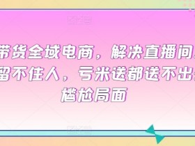 直播带货没流量？3招解决直播间留不住人、亏本送不出的全域电商秘籍-54创业网