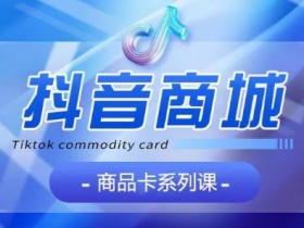 抖音商品卡运营课程：认知+基础+运营+玩法全攻略-54创业网