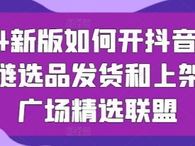 2024抖音小店开店攻略：供应链选品发货上架与精选联盟运营技巧-54创业网