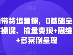 0基础直播带货运营课：全套实操教学，流量变现+思维模型+多案例解析-54创业网