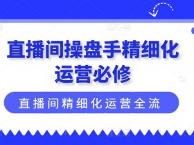 直播间精细化运营全流程：操盘手必学的实战技巧与策略-54创业网