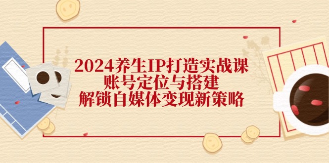 2024养生IP打造实战：账号定位搭建与自媒体变现新策略-54创业网