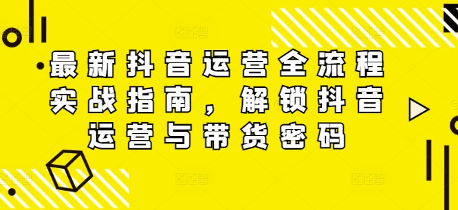 最新抖音运营全流程实战攻略，解锁抖音运营与带货暗码