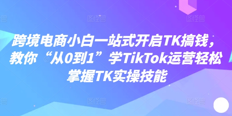 跨境电商小白一站式敞开TK搞钱，教你“从0到1”学TikTok运营轻松把握TK实操技术