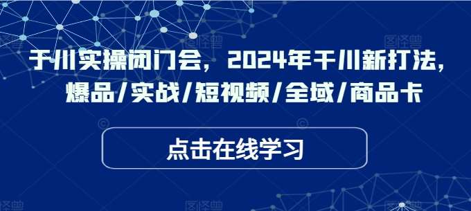 2024年干川新打法：于川实操闭门会教你爆品实战+短视频全域商品卡-54创业网