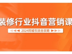 2024装修行业抖音同城引流课：营销实战全攻略-54创业网