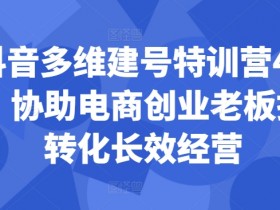 抖音电商创业：44期多维建号特训营，提升转化长效经营秘籍-54创业网