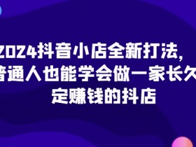 2024抖音小店赚钱攻略：普通人也能开长久稳定赚钱的抖店（最新实战）-54创业网