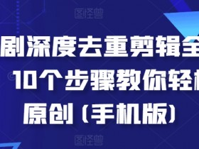 手机剪辑短剧10步去重教程：深度全流程轻松过原创-54创业网