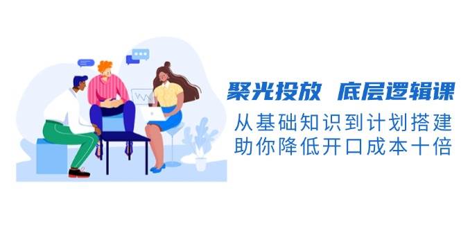 聚光投放底层逻辑课：10倍降低开口成本，从基础到计划搭建全掌握-54创业网
