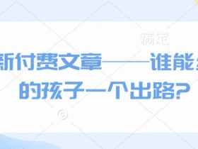 最新付费文章：孩子未来出路在哪里？家长必看的升学就业指南-54创业网