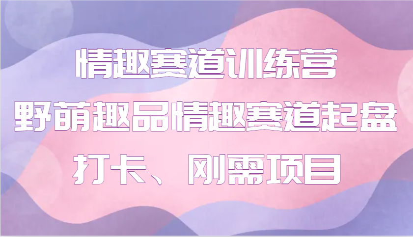 情趣赛道训练营：野萌趣品带你轻松起盘打卡，刚需项目快速变现-54创业网