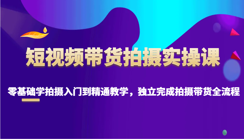 零基础短视频带货拍摄教学：从入门到精通全流程实操课-54创业网
