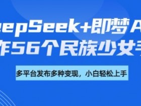 DeepSeek+即梦AI制作56个民族手办：详细教程+变现攻略，轻松打造爆款少女模型-54创业网