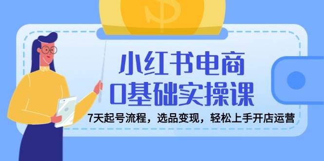 7天0基础小红书电商实操课：起号选品变现，轻松开店运营赚钱-54创业网