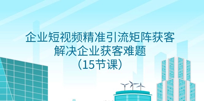 企业短视频精准引流获客矩阵：15节课轻松解决企业获客难题-54创业网