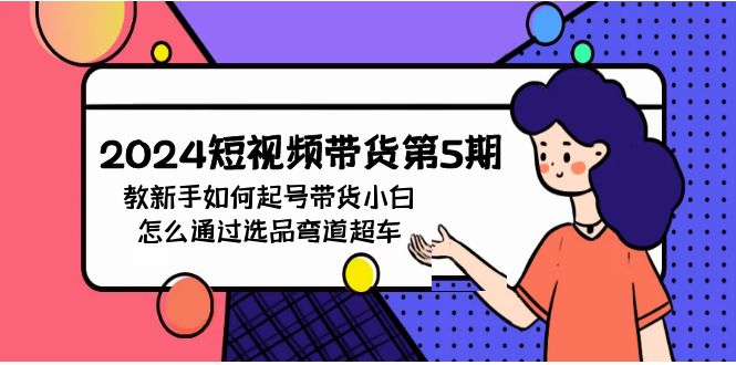 2024短视频带货新手教程：5期起号攻略，小白选品弯道超车秘籍-54创业网