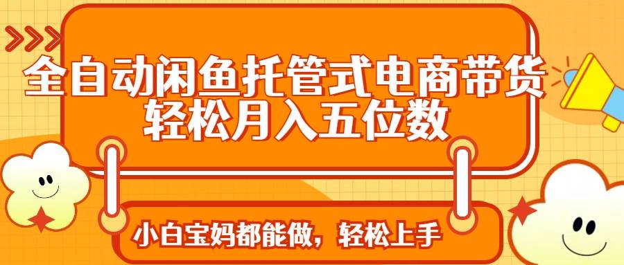 闲鱼托管电商带货全自动：轻松月入5位数，小白也能做-54创业网